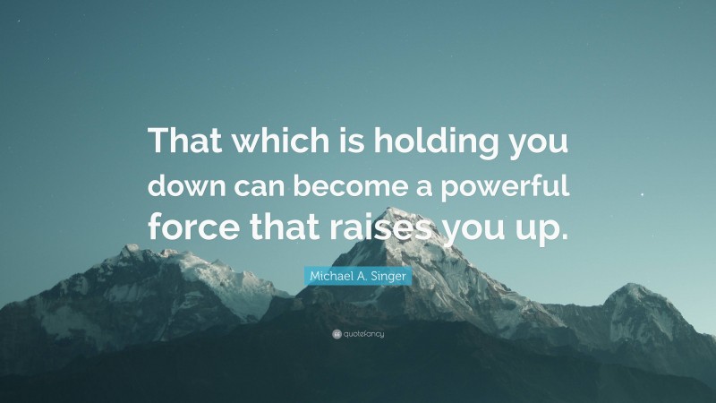 Michael A. Singer Quote: “That which is holding you down can become a powerful force that raises you up.”