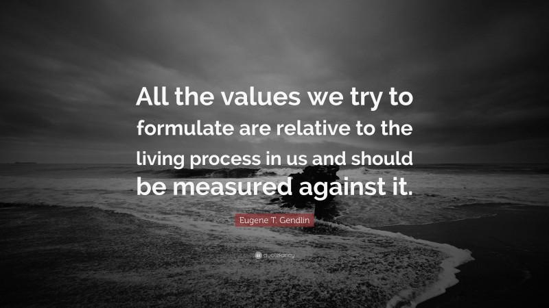 Eugene T. Gendlin Quote: “All the values we try to formulate are relative to the living process in us and should be measured against it.”