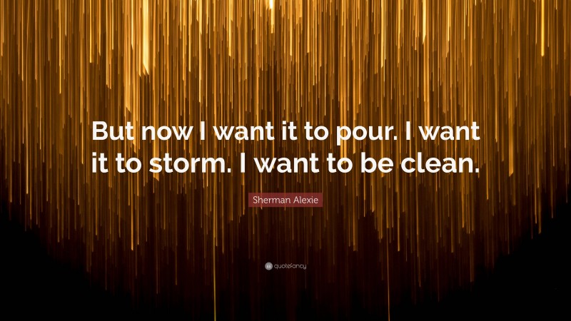 Sherman Alexie Quote: “But now I want it to pour. I want it to storm. I want to be clean.”