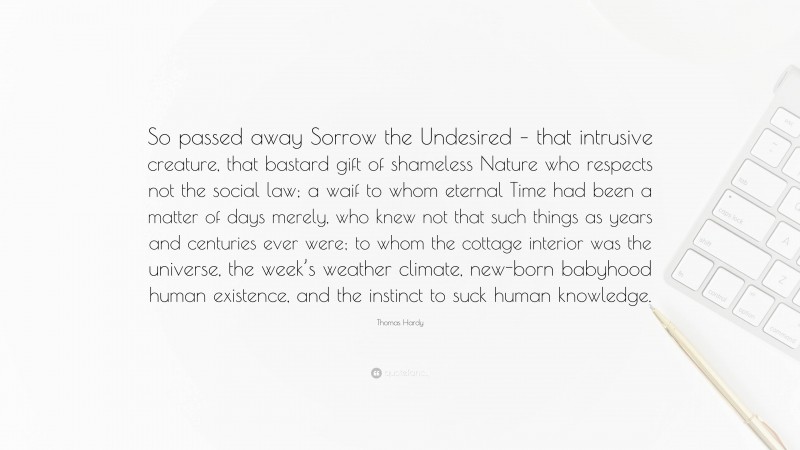 Thomas Hardy Quote: “So passed away Sorrow the Undesired – that intrusive creature, that bastard gift of shameless Nature who respects not the social law; a waif to whom eternal Time had been a matter of days merely, who knew not that such things as years and centuries ever were; to whom the cottage interior was the universe, the week’s weather climate, new-born babyhood human existence, and the instinct to suck human knowledge.”