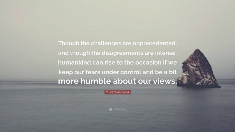 Yuval Noah Harari Quote: “Though the challenges are unprecedented, and though the disagreements are intense, humankind can rise to the occasion if we keep our fears under control and be a bit more humble about our views.”
