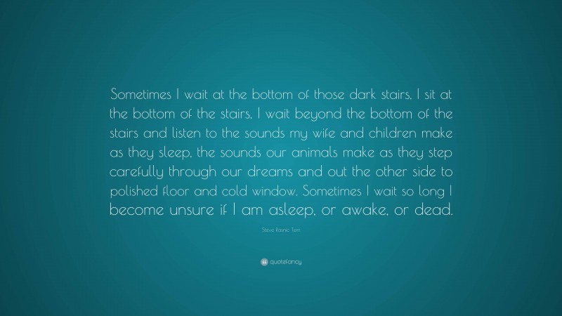 Steve Rasnic Tem Quote: “Sometimes I wait at the bottom of those dark stairs, I sit at the bottom of the stairs, I wait beyond the bottom of the stairs and listen to the sounds my wife and children make as they sleep, the sounds our animals make as they step carefully through our dreams and out the other side to polished floor and cold window. Sometimes I wait so long I become unsure if I am asleep, or awake, or dead.”