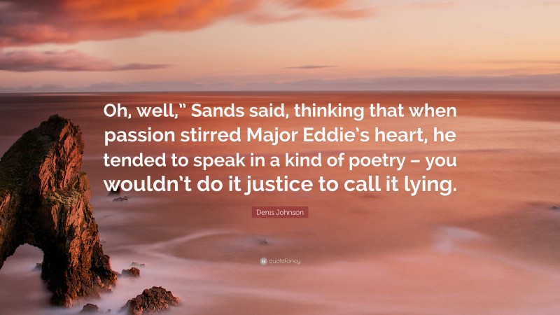 Denis Johnson Quote: “Oh, well,” Sands said, thinking that when passion stirred Major Eddie’s heart, he tended to speak in a kind of poetry – you wouldn’t do it justice to call it lying.”