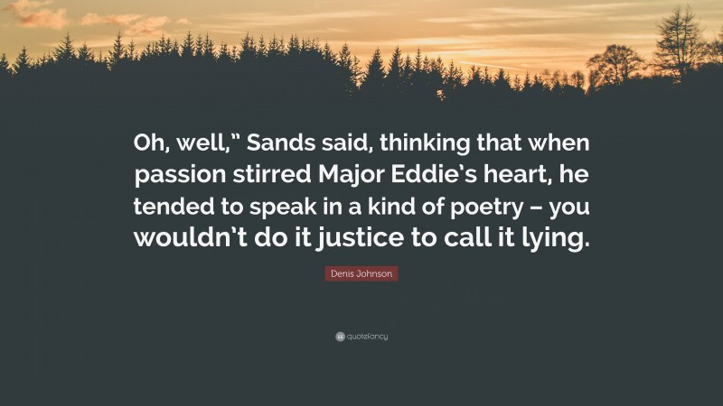 Denis Johnson Quote: “Oh, well,” Sands said, thinking that when passion stirred Major Eddie’s heart, he tended to speak in a kind of poetry – you wouldn’t do it justice to call it lying.”