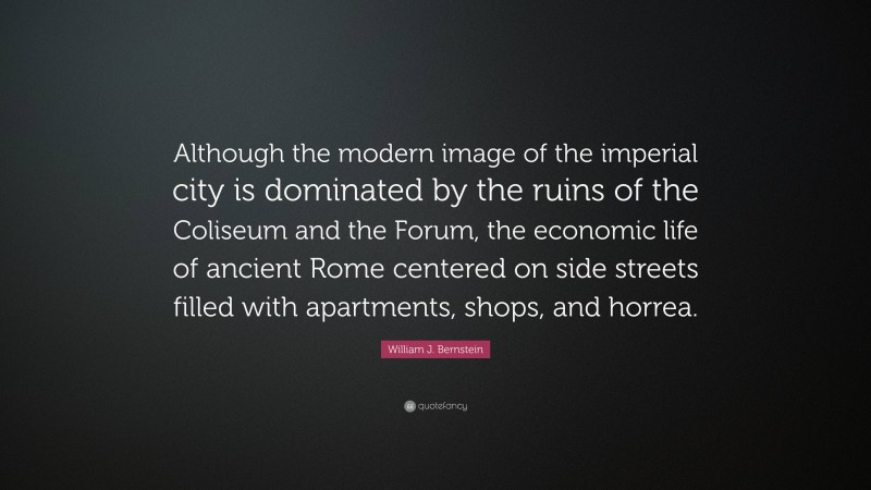 William J. Bernstein Quote: “Although the modern image of the imperial city is dominated by the ruins of the Coliseum and the Forum, the economic life of ancient Rome centered on side streets filled with apartments, shops, and horrea.”