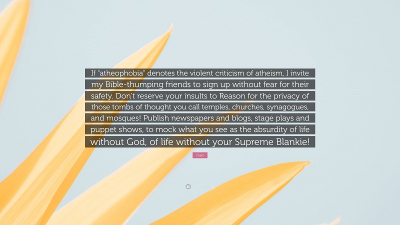 Charb Quote: “If “atheophobia” denotes the violent criticism of atheism, I invite my Bible-thumping friends to sign up without fear for their safety. Don’t reserve your insults to Reason for the privacy of those tombs of thought you call temples, churches, synagogues, and mosques! Publish newspapers and blogs, stage plays and puppet shows, to mock what you see as the absurdity of life without God, of life without your Supreme Blankie!”