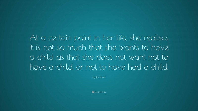 Lydia Davis Quote: “At a certain point in her life, she realises it is not so much that she wants to have a child as that she does not want not to have a child, or not to have had a child.”