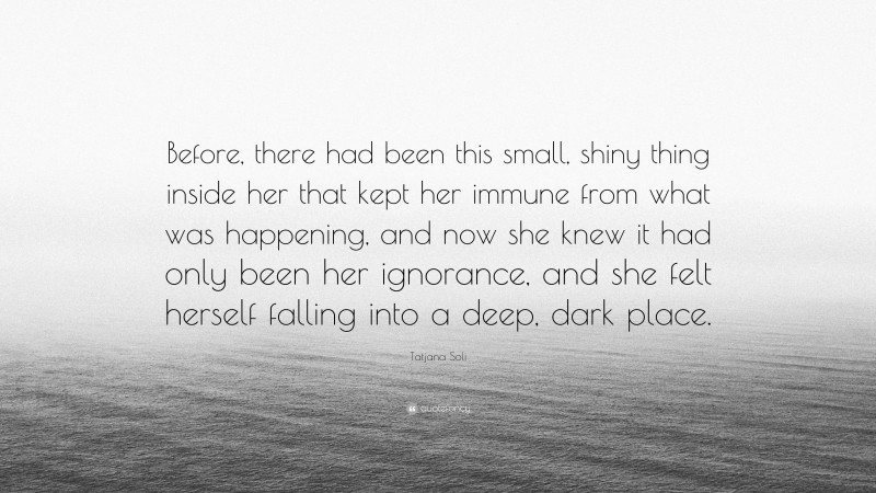 Tatjana Soli Quote: “Before, there had been this small, shiny thing inside her that kept her immune from what was happening, and now she knew it had only been her ignorance, and she felt herself falling into a deep, dark place.”