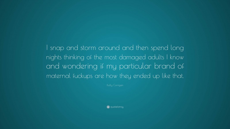 Kelly Corrigan Quote: “I snap and storm around and then spend long nights thinking of the most damaged adults I know and wondering if my particular brand of maternal fuckups are how they ended up like that.”