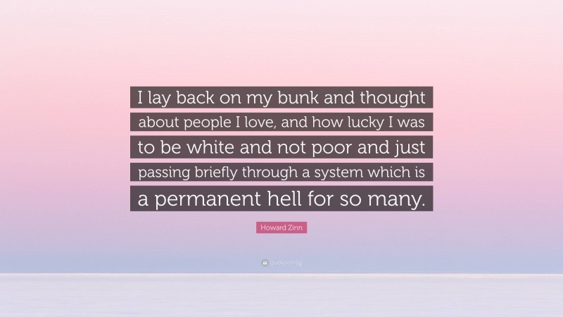 Howard Zinn Quote: “I lay back on my bunk and thought about people I love, and how lucky I was to be white and not poor and just passing briefly through a system which is a permanent hell for so many.”