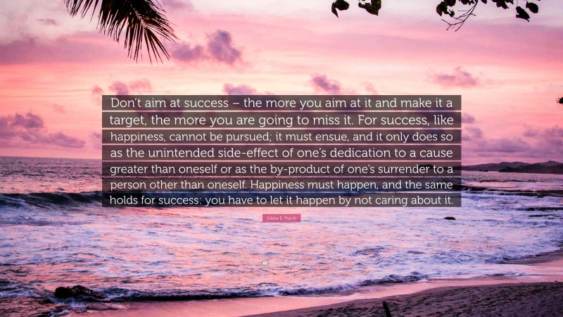 Viktor E. Frankl Quote: “Don’t aim at success – the more you aim at it and make it a target, the more you are going to miss it. For success, like happiness, cannot be pursued; it must ensue, and it only does so as the unintended side-effect of one’s dedication to a cause greater than oneself or as the by-product of one’s surrender to a person other than oneself. Happiness must happen, and the same holds for success: you have to let it happen by not caring about it.”