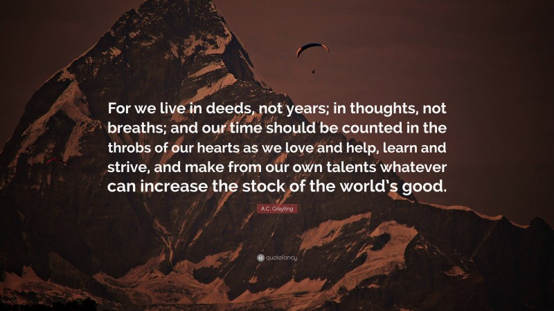 A.C. Grayling Quote: “For we live in deeds, not years; in thoughts, not breaths; and our time should be counted in the throbs of our hearts as we love and help, learn and strive, and make from our own talents whatever can increase the stock of the world’s good.”