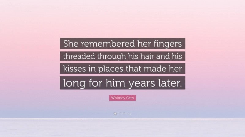 Whitney Otto Quote: “She remembered her fingers threaded through his hair and his kisses in places that made her long for him years later.”