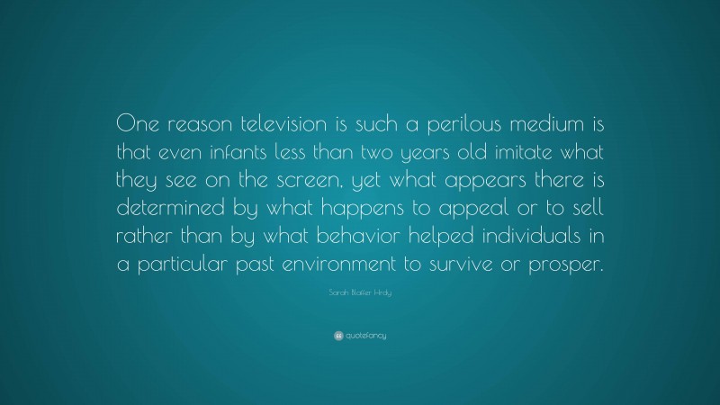 Sarah Blaffer Hrdy Quote: “One reason television is such a perilous medium is that even infants less than two years old imitate what they see on the screen, yet what appears there is determined by what happens to appeal or to sell rather than by what behavior helped individuals in a particular past environment to survive or prosper.”