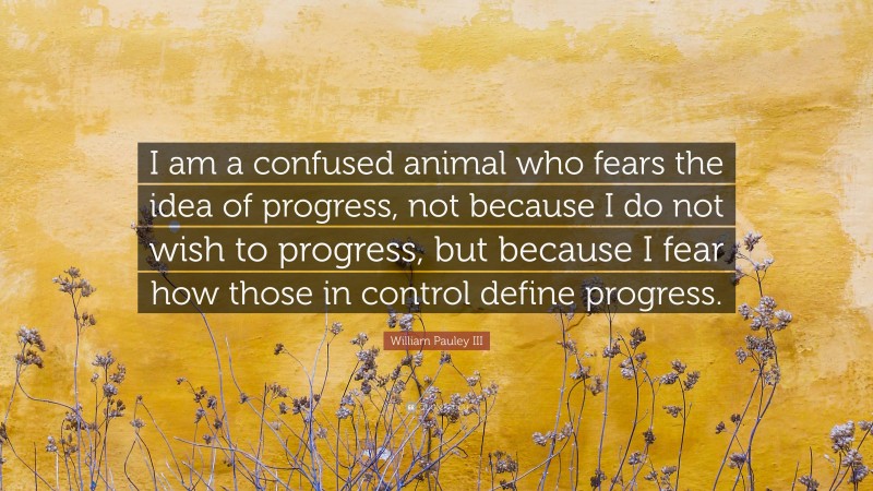 William Pauley III Quote: “I am a confused animal who fears the idea of progress, not because I do not wish to progress, but because I fear how those in control define progress.”