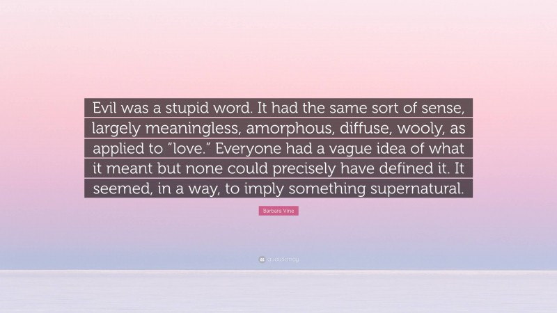 Barbara Vine Quote: “Evil was a stupid word. It had the same sort of sense, largely meaningless, amorphous, diffuse, wooly, as applied to “love.” Everyone had a vague idea of what it meant but none could precisely have defined it. It seemed, in a way, to imply something supernatural.”