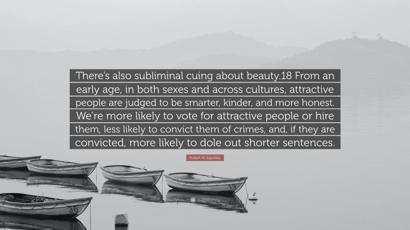 Robert M. Sapolsky Quote: “There’s also subliminal cuing about beauty.18 From an early age, in both sexes and across cultures, attractive people are judged to be smarter, kinder, and more honest. We’re more likely to vote for attractive people or hire them, less likely to convict them of crimes, and, if they are convicted, more likely to dole out shorter sentences.”