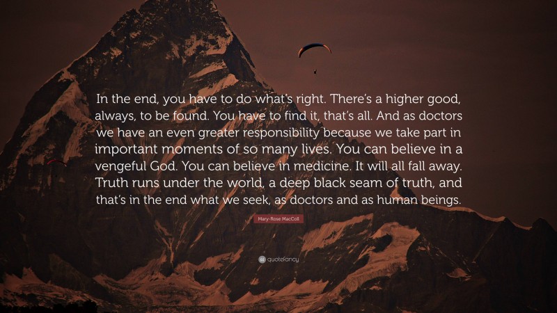 Mary-Rose MacColl Quote: “In the end, you have to do what’s right. There’s a higher good, always, to be found. You have to find it, that’s all. And as doctors we have an even greater responsibility because we take part in important moments of so many lives. You can believe in a vengeful God. You can believe in medicine. It will all fall away. Truth runs under the world, a deep black seam of truth, and that’s in the end what we seek, as doctors and as human beings.”