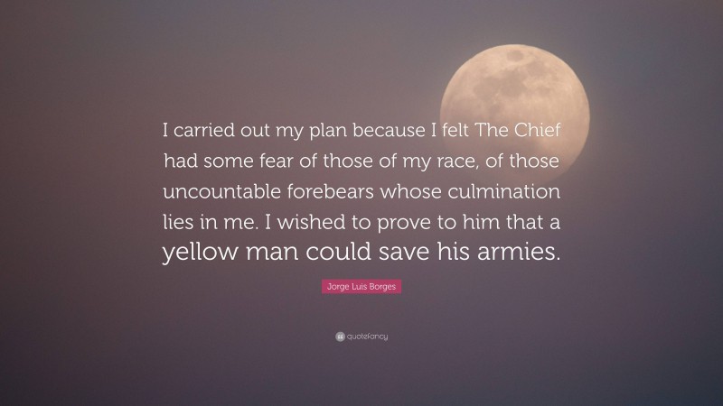 Jorge Luis Borges Quote: “I carried out my plan because I felt The Chief had some fear of those of my race, of those uncountable forebears whose culmination lies in me. I wished to prove to him that a yellow man could save his armies.”