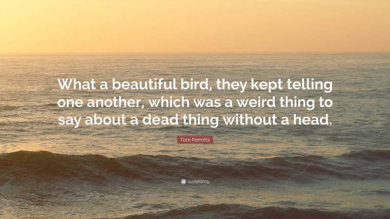 Tom Perrotta Quote: “What a beautiful bird, they kept telling one another, which was a weird thing to say about a dead thing without a head.”