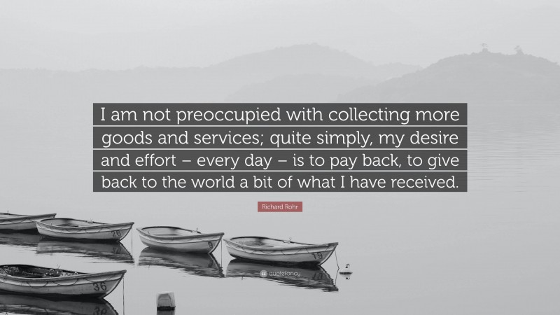 Richard Rohr Quote: “I am not preoccupied with collecting more goods and services; quite simply, my desire and effort – every day – is to pay back, to give back to the world a bit of what I have received.”