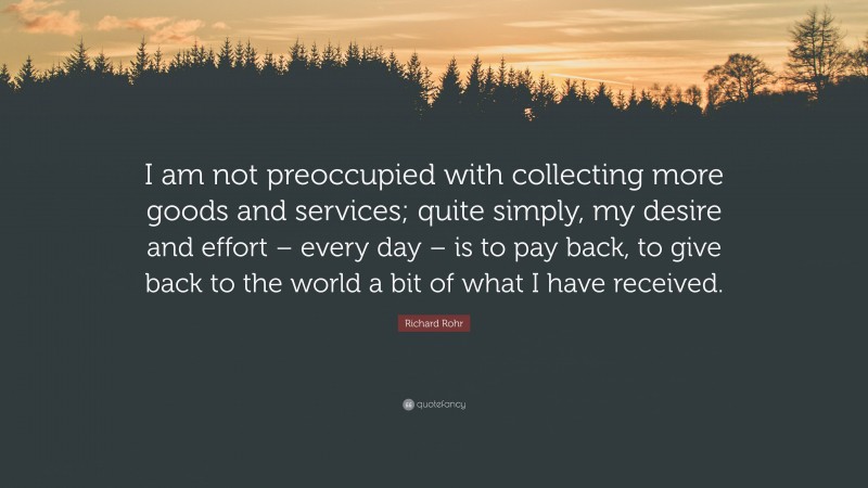 Richard Rohr Quote: “I am not preoccupied with collecting more goods and services; quite simply, my desire and effort – every day – is to pay back, to give back to the world a bit of what I have received.”