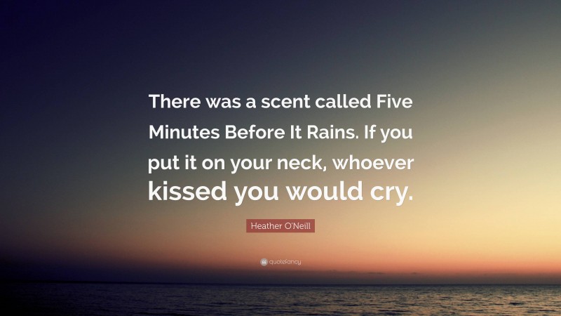 Heather O'Neill Quote: “There was a scent called Five Minutes Before It Rains. If you put it on your neck, whoever kissed you would cry.”