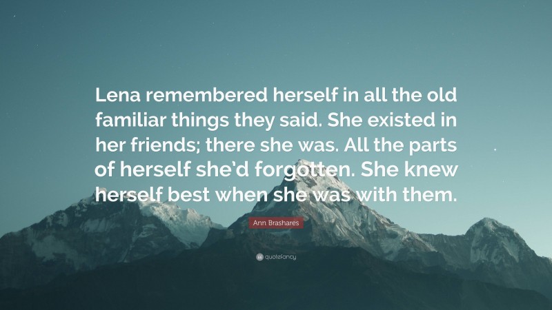 Ann Brashares Quote: “Lena remembered herself in all the old familiar things they said. She existed in her friends; there she was. All the parts of herself she’d forgotten. She knew herself best when she was with them.”