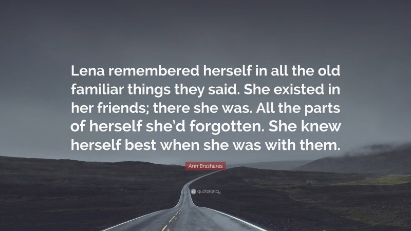 Ann Brashares Quote: “Lena remembered herself in all the old familiar things they said. She existed in her friends; there she was. All the parts of herself she’d forgotten. She knew herself best when she was with them.”