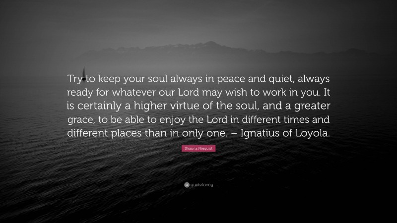 Shauna Niequist Quote: “Try to keep your soul always in peace and quiet, always ready for whatever our Lord may wish to work in you. It is certainly a higher virtue of the soul, and a greater grace, to be able to enjoy the Lord in different times and different places than in only one. – Ignatius of Loyola.”