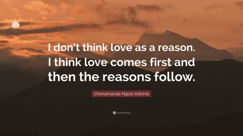 Chimamanda Ngozi Adichie Quote: “I don’t think love as a reason. I think love comes first and then the reasons follow.”