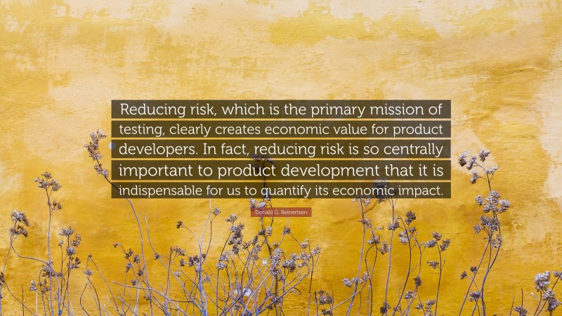 Donald G. Reinertsen Quote: “Reducing risk, which is the primary mission of testing, clearly creates economic value for product developers. In fact, reducing risk is so centrally important to product development that it is indispensable for us to quantify its economic impact.”