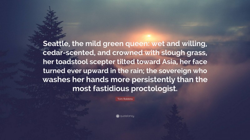 Tom Robbins Quote: “Seattle, the mild green queen: wet and willing, cedar-scented, and crowned with slough grass, her toadstool scepter tilted toward Asia, her face turned ever upward in the rain; the sovereign who washes her hands more persistently than the most fastidious proctologist.”