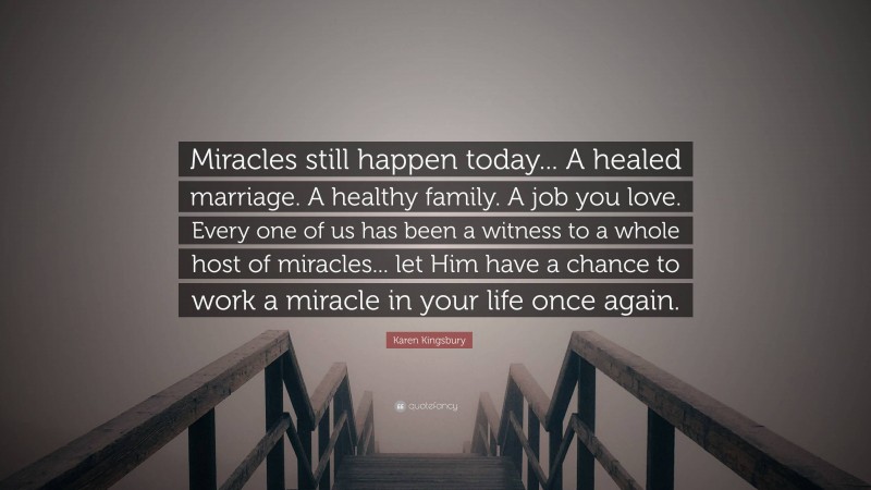 Karen Kingsbury Quote: “Miracles still happen today... A healed marriage. A healthy family. A job you love. Every one of us has been a witness to a whole host of miracles... let Him have a chance to work a miracle in your life once again.”