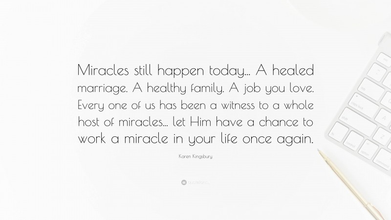 Karen Kingsbury Quote: “Miracles still happen today... A healed marriage. A healthy family. A job you love. Every one of us has been a witness to a whole host of miracles... let Him have a chance to work a miracle in your life once again.”