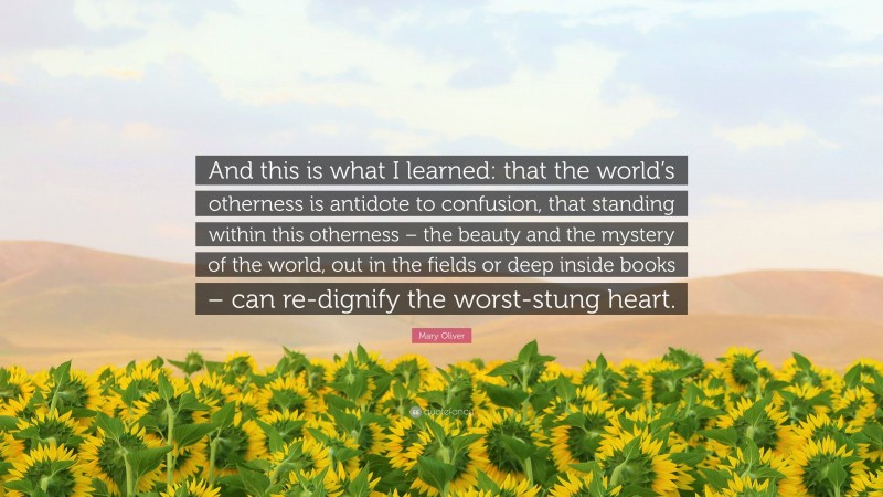 Mary Oliver Quote: “And this is what I learned: that the world’s otherness is antidote to confusion, that standing within this otherness – the beauty and the mystery of the world, out in the fields or deep inside books – can re-dignify the worst-stung heart.”