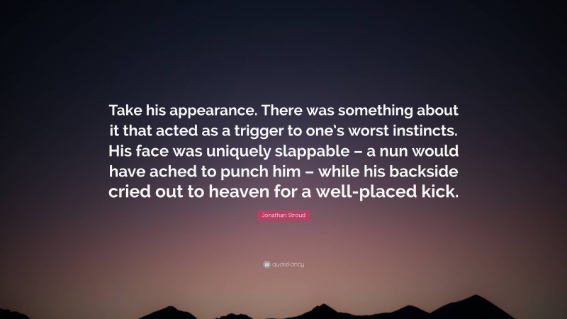 Jonathan Stroud Quote: “Take his appearance. There was something about it that acted as a trigger to one’s worst instincts. His face was uniquely slappable – a nun would have ached to punch him – while his backside cried out to heaven for a well-placed kick.”