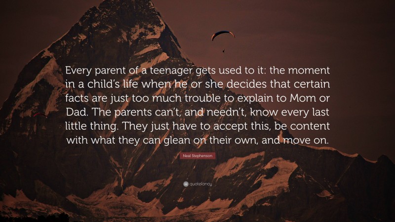 Neal Stephenson Quote: “Every parent of a teenager gets used to it: the moment in a child’s life when he or she decides that certain facts are just too much trouble to explain to Mom or Dad. The parents can’t, and needn’t, know every last little thing. They just have to accept this, be content with what they can glean on their own, and move on.”