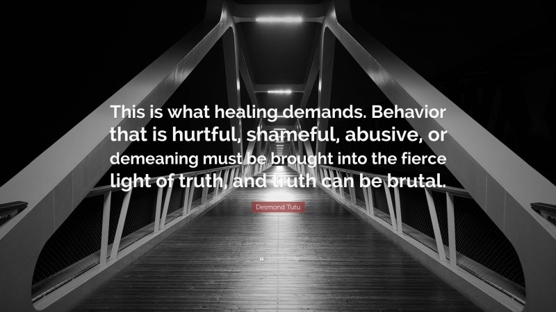 Desmond Tutu Quote: “This is what healing demands. Behavior that is hurtful, shameful, abusive, or demeaning must be brought into the fierce light of truth, and truth can be brutal.”
