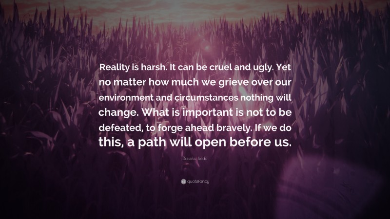 Daisaku Ikeda Quote: “Reality is harsh. It can be cruel and ugly. Yet no matter how much we grieve over our environment and circumstances nothing will change. What is important is not to be defeated, to forge ahead bravely. If we do this, a path will open before us.”