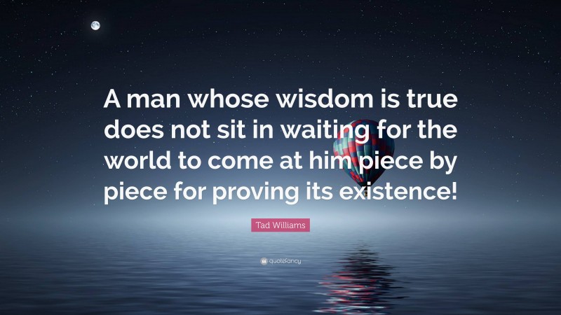 Tad Williams Quote: “A man whose wisdom is true does not sit in waiting for the world to come at him piece by piece for proving its existence!”