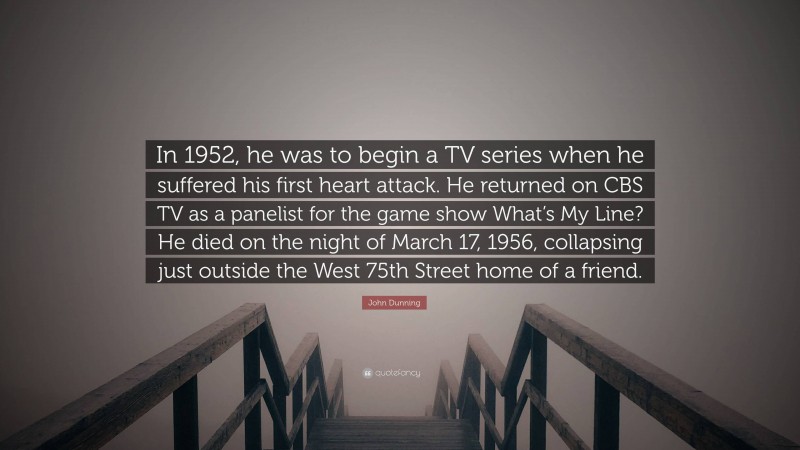 John Dunning Quote: “In 1952, he was to begin a TV series when he suffered his first heart attack. He returned on CBS TV as a panelist for the game show What’s My Line? He died on the night of March 17, 1956, collapsing just outside the West 75th Street home of a friend.”