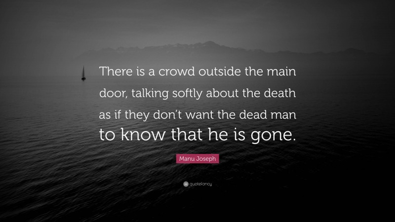 Manu Joseph Quote: “There is a crowd outside the main door, talking softly about the death as if they don’t want the dead man to know that he is gone.”