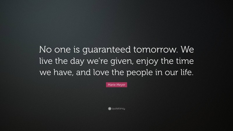 Marie Meyer Quote: “No one is guaranteed tomorrow. We live the day we’re given, enjoy the time we have, and love the people in our life.”