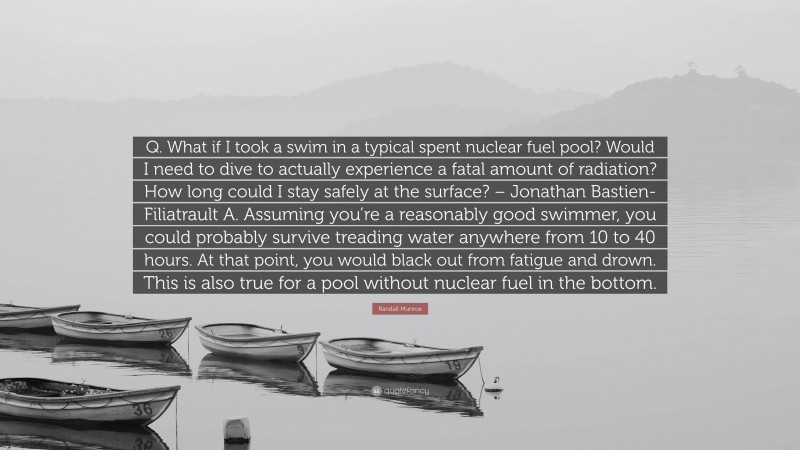 Randall Munroe Quote: “Q. What if I took a swim in a typical spent nuclear fuel pool? Would I need to dive to actually experience a fatal amount of radiation? How long could I stay safely at the surface? – Jonathan Bastien-Filiatrault A. Assuming you’re a reasonably good swimmer, you could probably survive treading water anywhere from 10 to 40 hours. At that point, you would black out from fatigue and drown. This is also true for a pool without nuclear fuel in the bottom.”