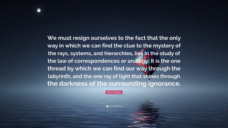 Alice A. Bailey Quote: “We must resign ourselves to the fact that the only way in which we can find the clue to the mystery of the rays, systems, and hierarchies, lies in the study of the law of correspondences or analogy. It is the one thread by which we can find our way through the labyrinth, and the one ray of light that shines through the darkness of the surrounding ignorance.”