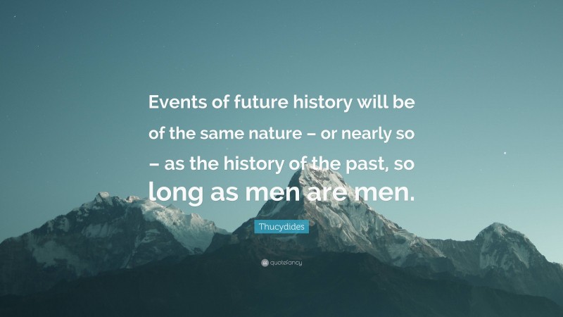 Thucydides Quote: “Events of future history will be of the same nature – or nearly so – as the history of the past, so long as men are men.”