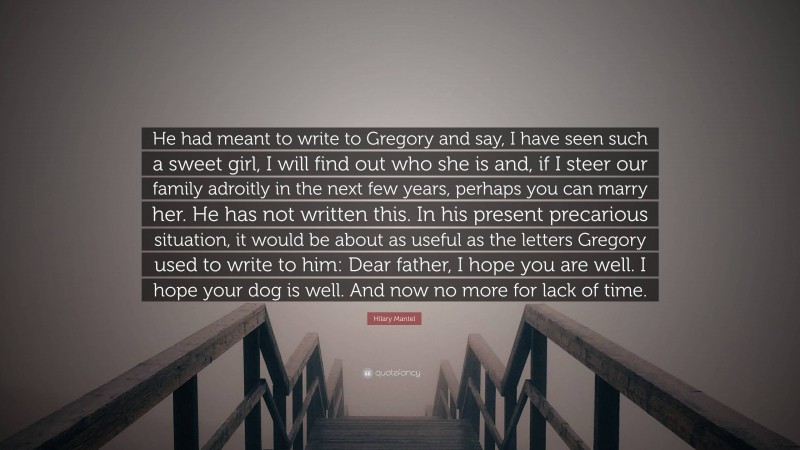 Hilary Mantel Quote: “He had meant to write to Gregory and say, I have seen such a sweet girl, I will find out who she is and, if I steer our family adroitly in the next few years, perhaps you can marry her. He has not written this. In his present precarious situation, it would be about as useful as the letters Gregory used to write to him: Dear father, I hope you are well. I hope your dog is well. And now no more for lack of time.”