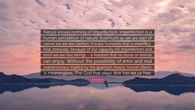 Heinz R. Pagels Quote: “Nature knows nothing of imperfection; imperfection is a human perception of nature. Inasmuch as we are part of nature we are also perfect; it is our humanity that is imperfect. And, ironically, because of our capacity for imperfection and error we are free beings – a freedom that no stone or animal can enjoy. Without the possibility of error and real indeterminacy implied by the quantum theory, human liberty is meaningless. The God that plays dice has set us free.”