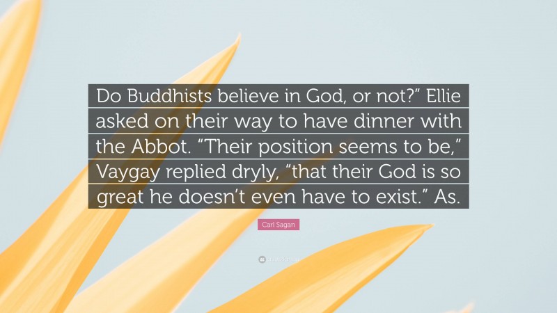 Carl Sagan Quote: “Do Buddhists believe in God, or not?” Ellie asked on their way to have dinner with the Abbot. “Their position seems to be,” Vaygay replied dryly, “that their God is so great he doesn’t even have to exist.” As.”